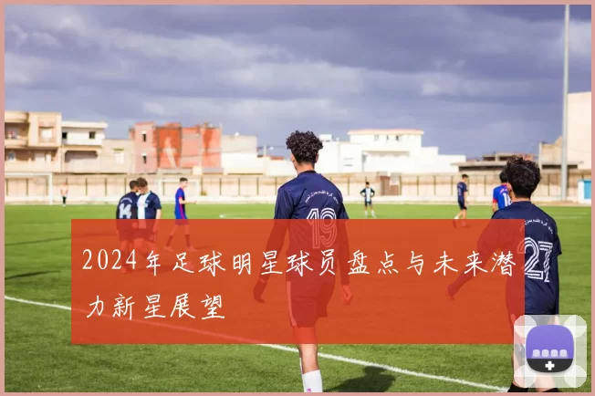 2024年足球明星球员盘点与未来潜力新星展望