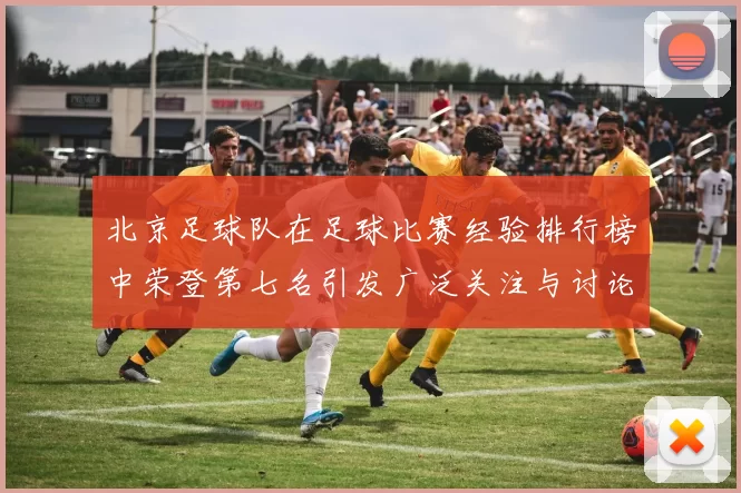 北京足球队在足球比赛经验排行榜中荣登第七名引发广泛关注与讨论