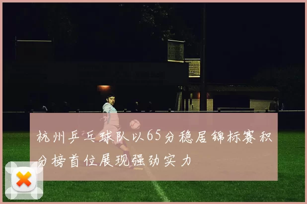 杭州乒乓球队以65分稳居锦标赛积分榜首位展现强劲实力