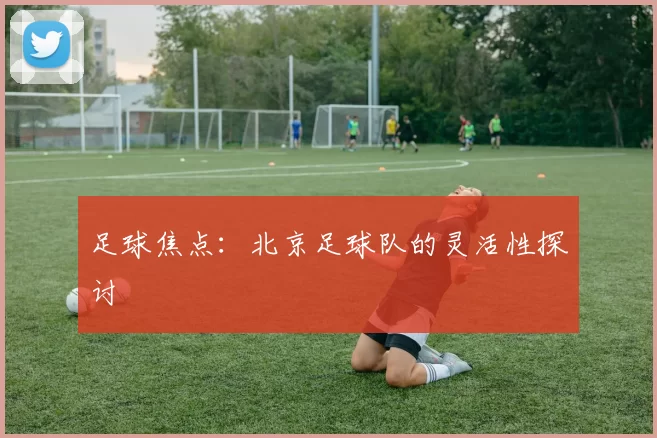足球焦点：北京足球队的灵活性探讨