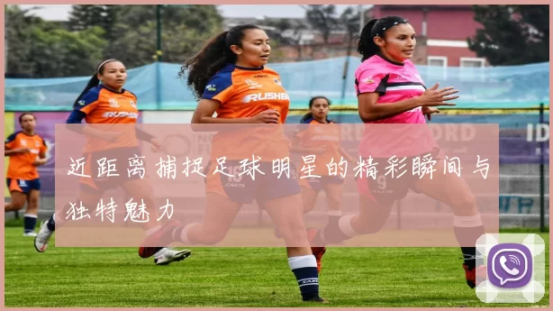 近距离捕捉足球明星的精彩瞬间与独特魅力