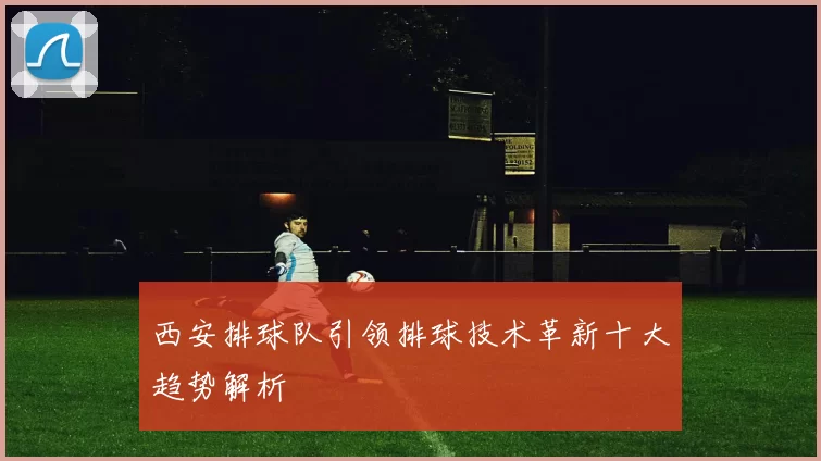 西安排球队引领排球技术革新十大趋势解析