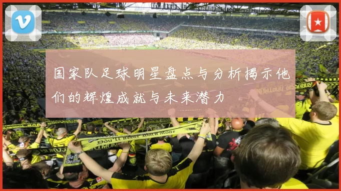 国家队足球明星盘点与分析揭示他们的辉煌成就与未来潜力