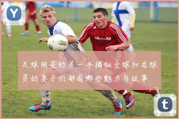 足球明星的另一半揭秘全球知名球员的妻子们都有哪些魅力与故事