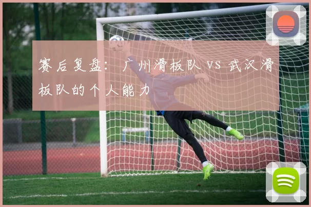 赛后复盘：广州滑板队 vs 武汉滑板队的个人能力